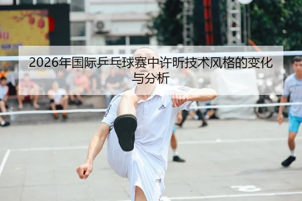 2026年国际乒乓球赛中许昕技术风格的变化与分析