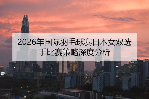 2026年国际羽毛球赛日本女双选手比赛策略深度分析