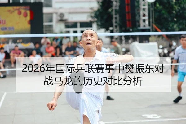 2026年国际乒联赛事中樊振东对战马龙的历史对比分析