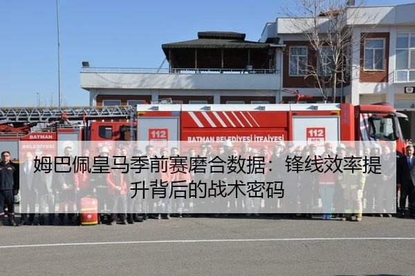 姆巴佩皇马季前赛磨合数据：锋线效率提升背后的战术密码